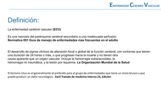 Definición:
La enfermedad cerebral vascular (ECV)
Es una necrosis del parénquima cerebral secundario a una inadecuada perfusión.
Normativa 051 Guía de manejo de enfermedades mas frecuentes en el adulto
El desarrollo de signos clínicos de alteración focal o global de la función cerebral, con síntomas que tienen
una duración de 24 horas o más, o que progresan hacia la muerte y no tienen otra
causa aparente que un origen vascular. Incluye la hemorragia subaracnoidea, la
hemorragia no traumática, y la lesión por isquemia. La Organización Mundial de la Salud
El termino Ictus es el generalmente el preferido para el grupo de enfermedades que tiene un inicio brusco y que
puede producir un daño neurológico. Cecil Tratado de medicina Interna 23ₐ Edición
ENFERMEDAD CEREBRO VASCULAR
 