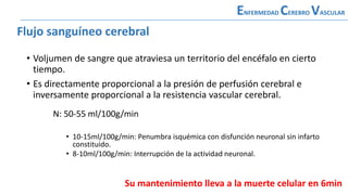 Flujo sanguíneo cerebral
• Voljumen de sangre que atraviesa un territorio del encéfalo en cierto
tiempo.
• Es directamente proporcional a la presión de perfusión cerebral e
inversamente proporcional a la resistencia vascular cerebral.
ENFERMEDAD CEREBRO VASCULAR
Flujo sanguíneo cerebral
N: 50-55 ml/100g/min
• 10-15ml/100g/min: Penumbra isquémica con disfunción neuronal sin infarto
constituido.
• 8-10ml/100g/min: Interrupción de la actividad neuronal.
Su mantenimiento lleva a la muerte celular en 6min
 