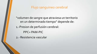Flujo sanguineo cerebral
“volumen de sangre que atraviesa un territorio
en un determinado tiempo” depende de:
1.-Presion de perfusión cerebral:
PPC= PAM-PIC
2.- Resistencia vascular
 
