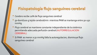 Fisiopatología flujo sanguíneo cerebral
• Cerebro recibe 20% de flujo sanguíneo cerebral
• 50-60ml/100 g tejido cerebral/min mientras PAM se mantenga entre 50-150
mmHg
• Flujo cerebral se mantiene constante independiente de la sistémica
permitiendo adecuada perfusión cerebral (AUTORREGULACION
CEREBRAL)
• Si PAM es menor a 50 mmHg falla la autoregulacion, disminuye flujo
sanguíneo cerebral
 