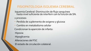FISIOPATOLOGIA ISQUEMIA CEREBRAL
Isquemia Cerebral: Disminución de flujo sanguíneo
hasta nivel suficiente de interferir con la función de SN.
2 procesos:
- Perdida de suplemento de oxigeno y glucosa
- Cambio en metabolismo celular
Condicionan la aparición de infarto:
Hipoxia
Hipoglicemia
Alteraciones del FSC
El estado de circulación colateral.
 