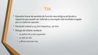 TIA
• Episodio breve de perdida de función neurológica atribuido a
isquemia que puede ser referido a una región del encéfalo irrigada
por un sistema vascular.
• Duración menor a 24 hrs mayoría 5- 20 min.
• Riesgo de infarto cerebral:
• 20-30% en los 5 años siguientes
• 12-13% 1er año
• 4-8% en el primer mes
 