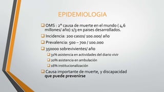 EPIDEMIOLOGIA
 OMS : 2° causa de muerte en el mundo ( 4,6
millones/ año) 1/3 en paises desarrollados.
 Incidencia: 200 casos/ 100.000/ año
 Prevalencia: 500 – 700 / 100.000
 350000 sobrevivientes/ año
31% asistencia en actividades del diario vivir
20% asistencia en ambulación
16% institucionalización
 Causa importante de muerte, y discapacidad
que puede prevenirse
 