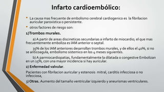 Infarto cardioembólico:
• La causa mas frecuente de embolismo cerebral cardiogenico es la ﬁbrilacion
auricular paroxistica o persistente.
• otros factores de riesgo son:
1)Trombos murales.
a) A partir de areas discineticas secundarias a infarto de miocardio; el que mas
frecuentemente emboliza es IAM anterior o septal.
35% de los IAM anteriores desarrollan trombos murales, y de ellos el 40%, si no
se anticoagula, embolismo sistemico en los 4 meses siguientes.
b) A parmiocardiopatias, fundamentalmente la dilatada o congestive Embolizan
en un 15%, con una mayor incidencia si hay auricular.
2) Enfermedad valvular.
Pacientes con ﬁbrilacion auricular y estenosis mitral, carditis infecciosa o no
infecciosa,
3) Otras. Aumento del tamaño ventricular izquierdo y aneurismas ventriculares.
 
