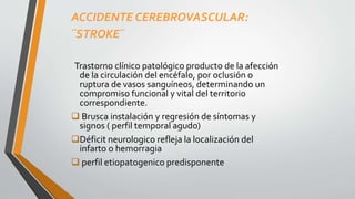 ACCIDENTE CEREBROVASCULAR:
¨STROKE¨
Trastorno clínico patológico producto de la afección
de la circulación del encéfalo, por oclusión o
ruptura de vasos sanguíneos, determinando un
compromiso funcional y vital del territorio
correspondiente.
 Brusca instalación y regresión de síntomas y
signos ( perfil temporal agudo)
Déficit neurologico refleja la localización del
infarto o hemorragia
 perfil etiopatogenico predisponente
 