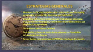 ESTRATEGIAS GENERALES
• Mantener la PA relativamente alta ( valores de 200-220 mmHg
de sistolica y 110 mmHg diastolica son tolerables)
• Estabilizar la function cardiovascular (hidratacion adecuada,
Uso de solución fisiologica, tratamiento de la falla cardiaca y/o
arritmia si esta presente.
• Tratamiento del Edema Cerebral
• Trombolisis (3 horas de inicio de los síntomas ) oTrombolisis
intraarterial con 6 horas
• Si trombolisis contraindicada ASPIRINA es la droga de elección.
 