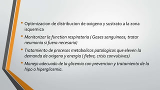 • Optimizacion de distribucion de oxigeno y sustrato a la zona
isquemica
• Monitorizar la function respiratoria ( Gases sanguineos, tratar
neumonia si fuera necesario)
• Tratamiento de procesos metabolicos patologicos que eleven la
demanda de oxigeno y energia ( fiebre, crisis convulsivas)
• Manejo adecuado de la glicemia con prevencion y tratamiento de la
hipo o hiperglicemia.
 