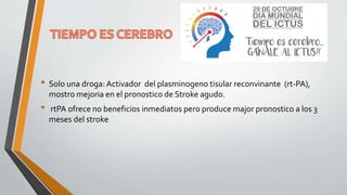 • Solo una droga: Activador del plasminogeno tisular reconvinante (rt-PA),
mostro mejoria en el pronostico de Stroke agudo.
• rtPA ofrece no beneficios inmediatos pero produce major pronostico a los 3
meses del stroke
 
