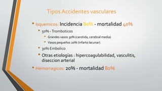 Tipos Accidentes vasculares
• Isquemicos: Incidencia 80% - mortalidad 40%
• 50% -Tromboticos
• Grandes vasos 30% (carotida, cerebral media)
• Vasos pequeños 20% (infarto lacunar)
• 30% Embolico
• Otras etiologías : hipercoagulabilidad, vasculitis,
diseccion arterial
• Hemorragicos: 20% - mortalidad 80%
 
