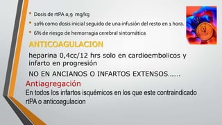 • Dosis de rtPA 0,9 mg/kg
• 10% como dosis inicial seguido de una infusión del resto en 1 hora.
• 6% de riesgo de hemorragia cerebral sintomática
ANTICOAGULACION
heparina 0,4cc/12 hrs solo en cardioembolicos y
infarto en progresión
NO EN ANCIANOS O INFARTOS EXTENSOS…….
Antiagregación
En todos los infartos isquémicos en los que este contraindicado
rtPA o anticoagulacion
 
