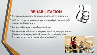 REHABILITACION
• Recuperación natural de stroke ocurre entre 3 a 6 meses.
• 70% de recuperación motora ocurre en el primer mes, 90%
recupera a los 6 meses.
• Pacientes hemipareticos 80% caminan
• Factores asociados con buen pronostico, incluye: pacientes
jóvenes, infarto pequeño, alto nivel de conciencia, alta
frecuencia de contactos sociales (motivación)
 