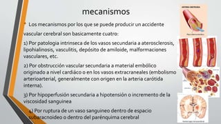 mecanismos
• Los mecanismos por los que se puede producir un accidente
vascular cerebral son basicamente cuatro:
1) Por patologia intrinseca de los vasos secundaria a aterosclerosis,
lipohialinosis, vasculitis, depósito de amiloide, malformaciones
vasculares, etc.
2) Por obstrucción vascular secundaria a material embólico
originado a nivel cardiáco o en los vasos extracraneales (embolismo
arterioarterial, generalmente con origen en la arteria carótida
interna).
3) Por hipoperfusión secundaria a hipotensión o incremento de la
viscosidad sanguinea
• 4) Por ruptura de un vaso sanguineo dentro de espacio
subaracnoideo o dentro del parénquima cerebral
 