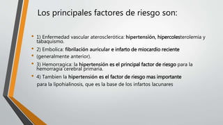 Los principales factores de riesgo son:
• 1) Enfermedad vascular aterosclerótica: hipertensión, hipercolesterolemia y
tabaquismo.
• 2) Embolica: ﬁbrilación auricular e infarto de miocardio reciente
• (generalmente anterior).
• 3) Hemorragica: la hipertensión es el principal factor de riesgo para la
hemorragia cerebral primaria.
• 4) Tambien la hipertensión es el factor de riesgo mas importante
para la lipohialinosis, que es la base de los infartos lacunares
 