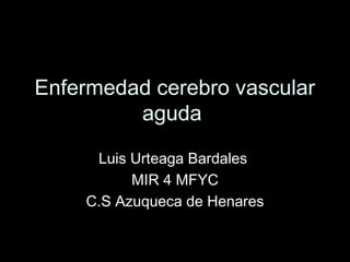 Enfermedad cerebro vascular
aguda
Luis Urteaga Bardales
MIR 4 MFYC
C.S Azuqueca de Henares

 