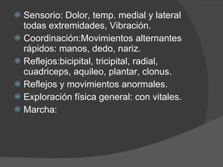 Sensorio: Dolor, temp. medial y lateral todas extremidades, Vibración.  Coordinación:Movimientos alternantes rápidos: manos, dedo, nariz. Reflejos:bicipital, tricipital, radial, cuadriceps, aquileo, plantar, clonus. Reflejos y movimientos anormales. Exploración física general: con vitales. Marcha: 
