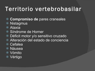 Territorio vertebrobasilar Compromiso de  pares craneales Nistagmus  Ataxia Síndrome  de Horner Déficit motor y/o sensitivo cruzado Alteración del estado de conciencia  Cefalea  Náusea  Vómito  Vértigo  
