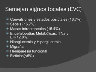 Semejan signos focales (EVC) Convulsiones y estados posictales (16.7%) Sepsis (16.7%) Masas intracraneales (15.4%) Encefalopatías Metabólicas: ⇓Na y EH(12.8%) Hipoglucemia y Hiperglucemia Migraña Hemiparesia funcional  Ficticias(<5%) 