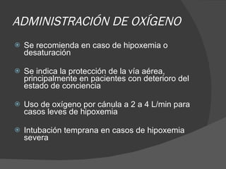 ADMINISTRACIÓN DE OXÍGENO Se recomienda en caso de hipoxemia o desaturación  Se indica la protección de la vía aérea, principalmente en pacientes con deterioro del estado de conciencia Uso de oxígeno por cánula a 2 a 4 L/min para casos leves de hipoxemia  Intubación temprana en casos de hipoxemia severa 