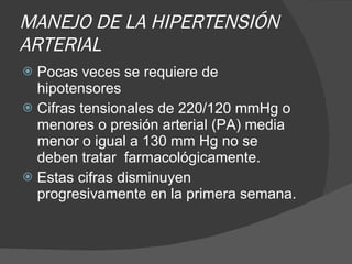 MANEJO DE LA HIPERTENSIÓN ARTERIAL Pocas veces se requiere de hipotensores Cifras tensionales de 220/120 mmHg o menores o presión arterial (PA) media menor o igual a 130 mm Hg no se deben tratar  farmacológicamente.  Estas cifras disminuyen progresivamente en la primera semana. 