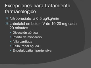 Excepciones para tratamiento farmacológico Nitroprusiato  a 0.5 ug/kg/min Labetalol en bolos IV de 10-20 mg cada 20 minutos Disección aórtica Infarto de miocardio  falla cardíaca Falla  renal aguda Encefalopatía hipertensiva 