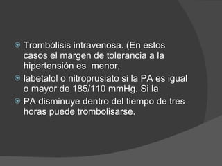 Trombólisis intravenosa. (En estos casos el margen de tolerancia a la hipertensión es  menor,  labetalol o nitroprusiato si la  PA es igual o mayor de 185/110 mmHg. Si la PA disminuye dentro del tiempo de tres horas puede trombolisarse. 