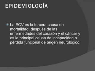 EPIDEMIOLOGÍA La ECV es la tercera causa de mortalidad, después de las enfermedades del corazón y el cáncer y es la principal causa de incapacidad o pérdida funcional de origen neurológico. 