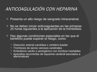 ANTICOAGULACIÓN CON HEPARINA Presenta un alto riesgo de sangrado intracerebral. No se deben iniciar anticoagulantes en las primeras 24 horas siguientes a la aplicación de la trombólisis. Hay algunas condiciones especiales en las que el beneficio puede superar el riesgo, como: Disección arterial carotidea o vertebro-basilar T rombosis de senos venosos cerebrales Embolismo cardio o aortogénico con trombos  inestables  episodios recurrentes de isquemia cerebral asociados a ateromatosis 
