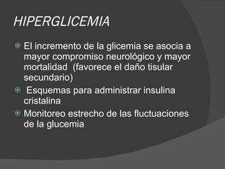 HIPERGLICEMIA El incremento de la glicemia se asocia a mayor compromiso neurológico y mayor mortalidad  (favorece el daño tisular secundario) Esquemas para administrar insulina cristalina  Monitoreo estrecho de las fluctuaciones de la glucemia 