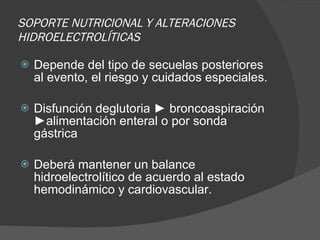 SOPORTE NUTRICIONAL Y ALTERACIONES HIDROELECTROLÍTICAS Depende del tipo de secuelas posteriores al evento, el riesgo y cuidados especiales. Disfunción deglutoria ► broncoaspiración ►alimentación enteral o por sonda gástrica Deberá mantener un balance  hidroelectrolítico de acuerdo al estado hemodinámico y cardiovascular. 