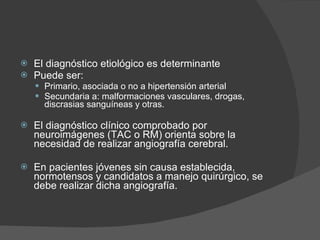 El diagnóstico etiológico es determinante  Puede ser: Primario, asociada o no a hipertensión arterial Secundaria a: malformaciones vasculares, drogas, discrasias sanguíneas y otras. El diagnóstico clínico comprobado por neuroimágenes (TAC o RM) orienta sobre la necesidad de realizar angiografía cerebral.  En pacientes jóvenes sin causa establecida, normotensos y candidatos a manejo quirúrgico, se debe realizar dicha angiografía. 