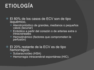 ETIOLOGÍA El 80% de los casos de ECV son de tipo isquémico, Aterotrombótico de grandes, medianos o pequeños vasos (lacunar) Embólico a partir del corazón o de arterias extra o intracraneales Hemodinámico (factores que comprometen la perfusión) El 20% restante de la ECV es de tipo hemorrágico, Subaracnoideo  (HSA)  Hemorragia intracerebral espontánea  (HIC).  