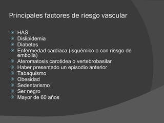 Principales factores de riesgo vascular HAS Dislipidemia  Diabetes Enfermedad cardiaca (isquémico o con riesgo de embolia) Ateromatosis carotidea o vertebrobasilar  Haber presentado un episodio anterior Tabaquismo Obesidad Sedentarismo Ser negro Mayor de 60 años 