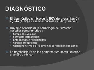 DIAGNÓSTICO El  diagnóstico clínico de la ECV de presentación aguda  (ACV) es esencial para el estudio y manejo.  Hay que considerar la semiología del territorio vascular comprometido : tiempo de evolución  Forma de instauración  Enfermedades relacionadas Causas precipitantes Comportamiento de los síntomas (progresión o mejoría) La trombólisis IV en las primeras tres horas, se debe al análisis clínico. 