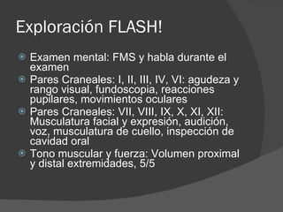 Exploración FLASH! Examen mental: FMS y habla durante el examen Pares Craneales: I, II, III, IV, VI: agudeza y rango visual, fundoscopia, reacciones pupilares, movimientos oculares Pares Craneales: VII, VIII, IX, X, XI, XII: Musculatura facial y expresión, audición, voz, musculatura de cuello, inspección de cavidad oral Tono muscular y fuerza: Volumen proximal y distal extremidades, 5/5 