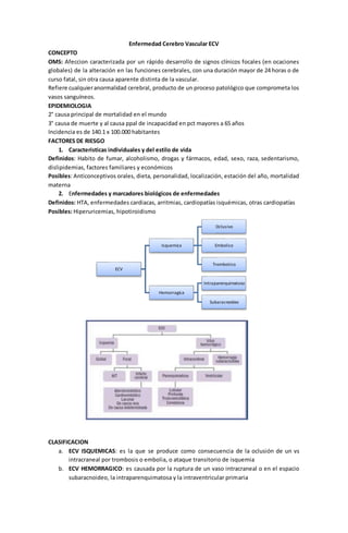 Enfermedad Cerebro Vascular ECV 
CONCEPTO 
OMS: Afeccion caracterizada por un rápido desarrollo de signos clínicos focales (en ocaciones 
globales) de la alteración en las funciones cerebrales, con una duración mayor de 24 horas o de 
curso fatal, sin otra causa aparente distinta de la vascular. 
Refiere cualquier anormalidad cerebral, producto de un proceso patológico que comprometa los 
vasos sanguíneos. 
EPIDEMIOLOGIA 
2° causa principal de mortalidad en el mundo 
3° causa de muerte y al causa ppal de incapacidad en pct mayores a 65 años 
Incidencia es de 140.1 x 100.000 habitantes 
FACTORES DE RIESGO 
1. Caracteristicas individuales y del estilo de vida 
Definidos: Habito de fumar, alcoholismo, drogas y fármacos, edad, sexo, raza, sedentarismo, 
dislipidemias, factores familiares y económicos 
Posibles: Anticonceptivos orales, dieta, personalidad, localización, estación del año, mortalidad 
materna 
2. Enfermedades y marcadores biológicos de enfermedades 
Definidos: HTA, enfermedades cardiacas, arritmias, cardiopatías isquémicas, otras cardiopatías 
Posibles: Hiperuricemias, hipotiroidismo 
CLASIFICACION 
ECV 
Isquemica 
Oclusivo 
Embolico 
Trombotico 
Hemorragica 
Intraparenquimatoso 
Subaracnoideo 
a. ECV ISQUEMICAS: es la que se produce como consecuencia de la oclusión de un vs 
intracraneal por trombosis o embolia, o ataque transitorio de isquemia 
b. ECV HEMORRAGICO: es causada por la ruptura de un vaso intracraneal o en el espacio 
subaracnoideo, la intraparenquimatosa y la intraventricular primaria 
 