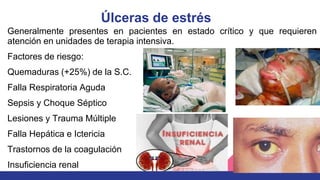 Úlceras de estrés
Factores de riesgo:
Quemaduras (+25%) de la S.C.
Falla Respiratoria Aguda
Sepsis y Choque Séptico
Lesiones y Trauma Múltiple
Falla Hepática e Ictericia
Trastornos de la coagulación
Insuficiencia renal
Generalmente presentes en pacientes en estado crítico y que requieren
atención en unidades de terapia intensiva.
 