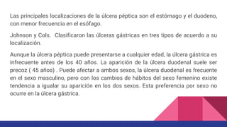 Las principales localizaciones de la úlcera péptica son el estómago y el duodeno,
con menor frecuencia en el esófago.
Johnson y Cols. Clasificaron las úlceras gástricas en tres tipos de acuerdo a su
localización.
Aunque la úlcera péptica puede presentarse a cualquier edad, la úlcera gástrica es
infrecuente antes de los 40 años. La aparición de la úlcera duodenal suele ser
precoz ( 45 años) . Puede afectar a ambos sexos, la úlcera duodenal es frecuente
en el sexo masculino, pero con los cambios de hábitos del sexo femenino existe
tendencia a igualar su aparición en los dos sexos. Esta preferencia por sexo no
ocurre en la úlcera gástrica.
 