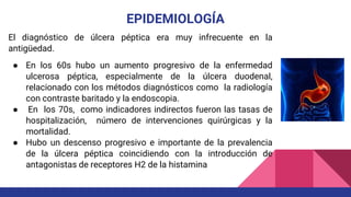 EPIDEMIOLOGÍA
El diagnóstico de úlcera péptica era muy infrecuente en la
antigüedad.
● En los 60s hubo un aumento progresivo de la enfermedad
ulcerosa péptica, especialmente de la úlcera duodenal,
relacionado con los métodos diagnósticos como la radiología
con contraste baritado y la endoscopia.
● En los 70s, como indicadores indirectos fueron las tasas de
hospitalización, número de intervenciones quirúrgicas y la
mortalidad.
● Hubo un descenso progresivo e importante de la prevalencia
de la úlcera péptica coincidiendo con la introducción de
antagonistas de receptores H2 de la histamina
 