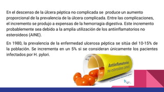En el descenso de la úlcera péptica no complicada se produce un aumento
proporcional de la prevalencia de la úlcera complicada. Entre las complicaciones,
el incremento se produjo a expensas de la hemorragia digestiva. Este incremento
probablemente sea debido a la amplia utilización de los antiinflamatorios no
esteroideos (AINE).
En 1980, la prevalencia de la enfermedad ulcerosa péptica se sitúa del 10-15% de
la población. Se incrementa en un 5% si se consideran únicamente los pacientes
infectados por H. pylori.
 