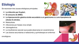 Etiología
Se reconocen tres causas etiológicas principales:
➔ La infección por H.pylori,
➔ El consumo de AINEs
➔ La hipersecreción gástrica ácida secundaria a un gastrinoma o a una hiperplasia de
células G antrales.
➔ Mastocitosis
➔ infecciones por herpes virus simple
➔ citomegalovirus
➔ La insuficiencia vascular que puede observarse en cocainómanos
➔ Las úlceras secundarias a radiaciones y quimioterapia en enfermos
oncológicos.
 