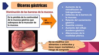 Úlceras gástricas
Es la pérdida de la continuidad
de la mucosa gástrica que
sobrepasa de la muscular de
la mucosa.
se
debe a:
● Aumento de la
retrodifusión de
hidrogeniones.
● Defectos de la barrera de
la mucosa.
● Retardo del vaciamiento
gástrico
● Gastritis crónica
● Aumento del reflujo
duodeno-gástrico.
● Alteraciones de la
motilidad pilórica.
No se modifica con
alimentos o antiácidos y
tiene mayor mortalidad y
riesgo de sangrado.
Disminución de las barreras de la mucosa.
 