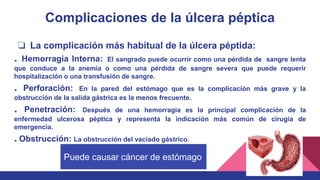 Complicaciones de la úlcera péptica
❏ La complicación más habitual de la úlcera péptida:
. Hemorragia Interna: El sangrado puede ocurrir como una pérdida de sangre lenta
que conduce a la anemia o como una pérdida de sangre severa que puede requerir
hospitalización o una transfusión de sangre.
. Perforación: En la pared del estómago que es la complicación más grave y la
obstrucción de la salida gástrica es la menos frecuente.
. Penetración: Después de una hemorragia es la principal complicación de la
enfermedad ulcerosa péptica y representa la indicación más común de cirugía de
emergencia.
. Obstrucción: La obstrucción del vaciado gástrico.
Puede causar cáncer de estómago
 