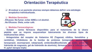 Orientación Terapéutica
❏ Al evaluar a un paciente ulceroso siempre debemos definir una estrategia
terapéutica individualizada.
❏ Medidas Generales:
. Eficaces: No fumar, evitar AINEs e el alcohol.
. No Eficaces: Dieta, evitar café.
❏ Medidas Farmacológicas:
. Existen varios fármacos disponibles para el tratamiento de la úlcera
péptida que se impone esquematizar básicamente los diversos tipos de
medicamentos útiles.
. Antagonistas del receptor de histamina H2 (Tagamet, nitidina, famotidina y
ranitidina), Inhibidores de la bomba de protones (omeprazol, pantoprazol,
lansoprazol, esomeprazol, rabeprazol), antiácidos(Bicarbonato de sodio, polvo de
hidróxido de magnesio, gel de hidróxido de aluminio), fármacos para la infección por
H. pylori (terapia triple)
 