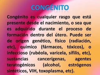 Congénito	Congénito es cualquier rasgo que está presente desde el nacimiento, o sea que es adquirido durante el proceso de formación dentro del útero. Puede ser de origen genético, físico (radiación, etc), químico (fármacos, tóxicos), o infeccioso (rubéola, varicela, sífilis, etc), sustancias cancerígenas, agentes teratogénicos (alcohol, estrógenos sintéticos, VIH, toxoplasma, etc). 
