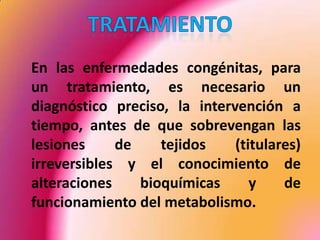 	En las enfermedades congénitas, para un tratamiento, es necesario un diagnóstico preciso, la intervención a tiempo, antes de que sobrevengan las lesiones de tejidos (titulares) irreversibles y el conocimiento de alteraciones bioquímicas y de funcionamiento del metabolismo.TRATAMIENTO