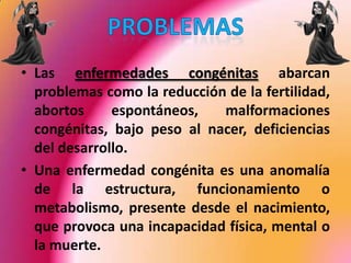 Las enfermedades congénitas abarcan problemas como la reducción de la fertilidad, abortos espontáneos, malformaciones congénitas, bajo peso al nacer, deficiencias del desarrollo.Una enfermedad congénita es una anomalía de la estructura, funcionamiento o metabolismo, presente desde el nacimiento, que provoca una incapacidad física, mental o la muerte.PROBLEMAS