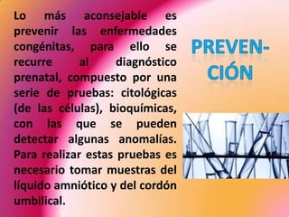 	Lo más aconsejable es prevenir las enfermedades congénitas, para ello se recurre al diagnóstico prenatal, compuesto por una serie de pruebas: citológicas (de las células), bioquímicas, con las que se pueden detectar algunas anomalías. Para realizar estas pruebas es necesario tomar muestras del líquido amniótico y del cordón umbilical.PREVEN-CIÓN