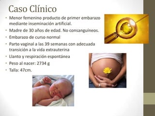 Caso Clínico
• Menor femenino producto de primer embarazo
mediante inseminación artificial.
• Madre de 30 años de edad. No consanguíneos.
• Embarazo de curso normal
• Parto vaginal a las 39 semanas con adecuada
transición a la vida extrauterina
• Llanto y respiración espontánea
• Peso al nacer: 2734 g
• Talla: 47cm.
 
