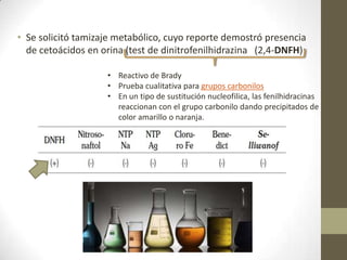 • Se solicitó tamizaje metabólico, cuyo reporte demostró presencia
de cetoácidos en orina (test de dinitrofenilhidrazina (2,4-DNFH):
• Reactivo de Brady
• Prueba cualitativa para grupos carbonilos
• En un tipo de sustitución nucleofilica, las fenilhidracinas
reaccionan con el grupo carbonilo dando precipitados de
color amarillo o naranja.
 