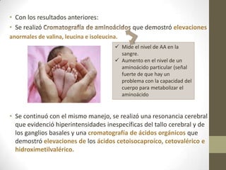 • Con los resultados anteriores:
• Se realizó que demostró elevaciones
anormales de valina, leucina e isoleucina.
• Se continuó con el mismo manejo, se realizó una resonancia cerebral
que evidenció hiperintensidades inespecíficas del tallo cerebral y de
los ganglios basales y una cromatografía de ácidos orgánicos que
demostró elevaciones de los ácidos cetoisocaproíco, cetovalérico e
hidroximetilvalérico.
 Mide el nivel de AA en la
sangre.
 Aumento en el nivel de un
aminoácido particular (señal
fuerte de que hay un
problema con la capacidad del
cuerpo para metabolizar el
aminoácido
 